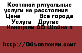 Костанай-ритуальные услуги на расстоянии. › Цена ­ 100 - Все города Услуги » Другие   . Ненецкий АО,Шойна п.